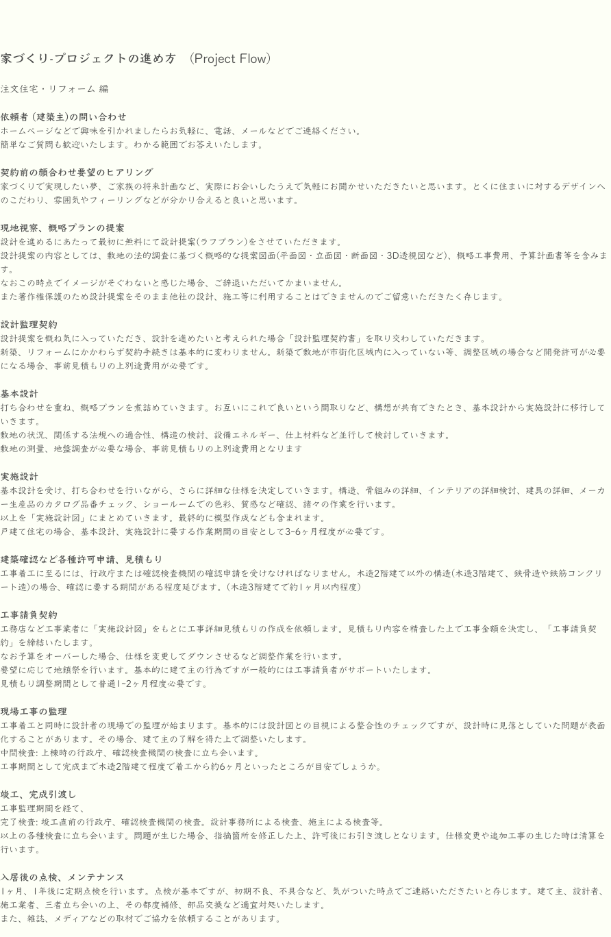 家づくり-プロジェクトの進め方　(Project Flow)

注文住宅・リフォーム 編

依頼者 (建築主)の問い合わせ
ホームページなどで興味を引かれましたらお気軽に、電話、メールなどでご連絡ください。
簡単なご質問も歓迎いたします。わかる範囲でお答えいたします。

契約前の顔合わせ要望のヒアリング
家づくりで実現したい夢、ご家族の将来計画など、実際にお会いしたうえで気軽にお聞かせいただきたいと思います。とくに住まいに対するデザインへのこだわり、雰囲気やフィーリングなどが分かり合えると良いと思います。

現地視察、概略プランの提案　
設計を進めるにあたって最初に無料にて設計提案(ラフプラン)をさせていただきます。
設計提案の内容としては、敷地の法的調査に基づく概略的な提案図面(平面図・立面図・断面図・3D透視図など)、概略工事費用、予算計画書等を含みます。
なおこの時点でイメージがそぐわないと感じた場合、ご辞退いただいてかまいません。
また著作権保護のため設計提案をそのまま他社の設計、施工等に利用することはできませんのでご留意いただきたく存じます。

設計監理契約　
設計提案を概ね気に入っていただき、設計を進めたいと考えられた場合「設計監理契約書」を取り交わしていただきます。
新築、リフォームにかかわらず契約手続きは基本的に変わりません。新築で敷地が市街化区域内に入っていない等、調整区域の場合など開発許可が必要になる場合、事前見積もりの上別途費用が必要です。

基本設計
打ち合わせを重ね、概略プランを煮詰めていきます。お互いにこれで良いという間取りなど、構想が共有できたとき、基本設計から実施設計に移行していきます。
敷地の状況、関係する法規への適合性、構造の検討、設備エネルギー、仕上材料など並行して検討していきます。
敷地の測量、地盤調査が必要な場合、事前見積もりの上別途費用となります

実施設計
基本設計を受け、打ち合わせを行いながら、さらに詳細な仕様を決定していきます。構造、骨組みの詳細、インテリアの詳細検討、建具の詳細、メーカー生産品のカタログ品番チェック、ショールームでの色彩、質感など確認、諸々の作業を行います。
以上を「実施設計図」にまとめていきます。最終的に模型作成なども含まれます。
戸建て住宅の場合、基本設計、実施設計に要する作業期間の目安として3~6ヶ月程度が必要です。

建築確認など各種許可申請、見積もり
工事着工に至るには、行政庁または確認検査機関の確認申請を受けなければなりません。木造2階建て以外の構造(木造3階建て、鉄骨造や鉄筋コンクリート造)の場合、確認に要する期間がある程度延びます。(木造3階建てで約1ヶ月以内程度)

工事請負契約
工務店など工事業者に「実施設計図」をもとに工事詳細見積もりの作成を依頼します。見積もり内容を精査した上で工事金額を決定し、「工事請負契約」を締結いたします。
なお予算をオーバーした場合、仕様を変更してダウンさせるなど調整作業を行います。
要望に応じて地鎮祭を行います。基本的に建て主の行為ですが一般的には工事請負者がサポートいたします。
見積もり調整期間として普通1~2ヶ月程度必要です。

現場工事の監理
工事着工と同時に設計者の現場での監理が始まります。基本的には設計図との目視による整合性のチェックですが、設計時に見落としていた問題が表面化することがあります。その場合、建て主の了解を得た上で調整いたします。
中間検査: 上棟時の行政庁、確認検査機関の検査に立ち会います。
工事期間として完成まで木造2階建て程度で着工から約6ヶ月といったところが目安でしょうか。

竣工、完成引渡し
工事監理期間を経て、
完了検査: 竣工直前の行政庁、確認検査機関の検査。設計事務所による検査、施主による検査等。
以上の各種検査に立ち会います。問題が生じた場合、指摘箇所を修正した上、許可後にお引き渡しとなります。仕様変更や追加工事の生じた時は清算を行います。

入居後の点検、メンテナンス
1ヶ月、1年後に定期点検を行います。点検が基本ですが、初期不良、不具合など、気がついた時点でご連絡いただきたいと存じます。建て主、設計者、施工業者、三者立ち会いの上、その都度補修、部品交換など適宜対処いたします。
また、雑誌、メディアなどの取材でご協力を依頼することがあります。
